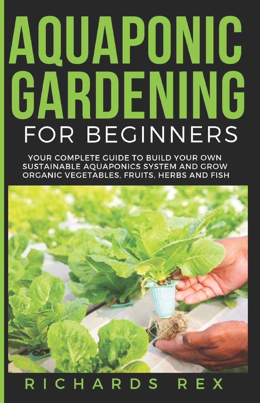 AQUAPONIC GARDENING FOR BEGINNERS: Your Complete Guide to Build Your Own Sustainable Aquaponics System and Grow Organic Vegetables, Fruits, Herbs and Fish